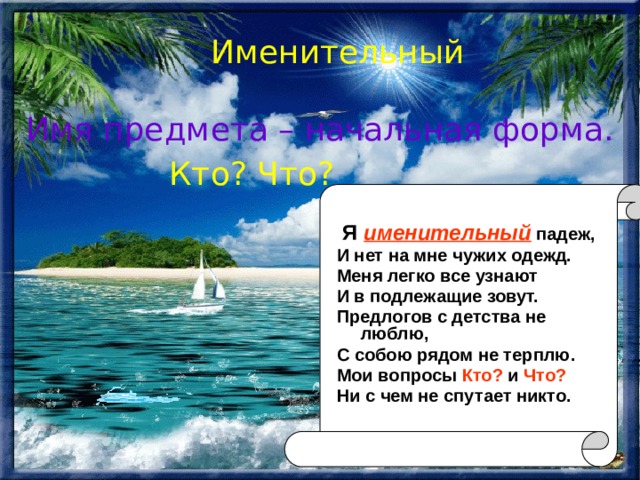 Именительный Имя предмета – начальная форма. Кто? Что?  Я именительный падеж, И нет на мне чужих одежд. Меня легко все узнают И в подлежащие зовут. Предлогов с детства не люблю, С собою рядом не терплю. Мои вопросы Кто? и Что? Ни с чем не спутает никто. 