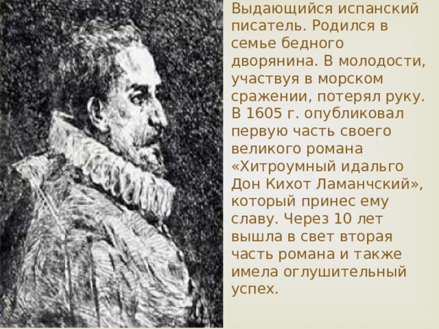 Мигель де Сервантес родился  29 сентября 1547 г., Выдающийся испанский писатель. Родился в семье бедного дворянина. В молодости, участвуя в морском сражении, потерял руку. В 1605 г. опубликовал первую часть своего великого романа «Хитроумный идальго Дон Кихот Ламанчский», который принес ему славу. Через 10 лет вышла в свет вторая часть романа и также имела оглушительный успех.   