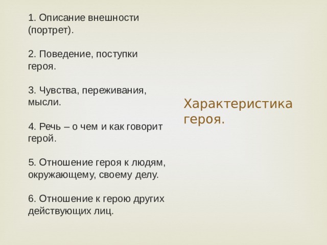 1. Описание внешности (портрет).   2. Поведение, поступки героя.   3. Чувства, переживания, мысли.   4. Речь – о чем и как говорит герой.   5. Отношение героя к людям, окружающему, своему делу.   6. Отношение к герою других действующих лиц. Характеристика героя. 
