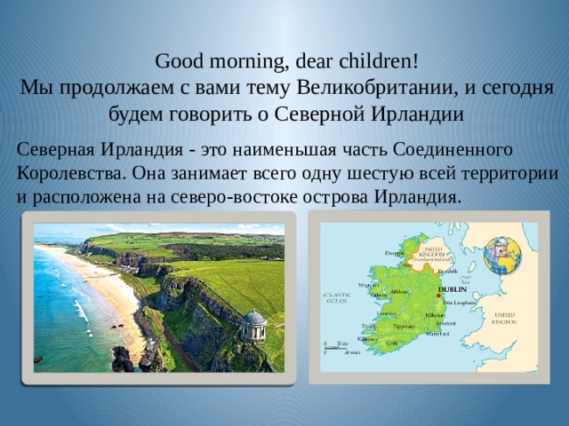  Good morning, dear children!  Мы продолжаем с вами тему Великобритании, и сегодня будем говорить о Северной Ирландии Северная Ирландия - это наименьшая часть Соединенного Королевства. Она занимает всего одну шестую всей территории и расположена на северо-востоке острова Ирландия. 
