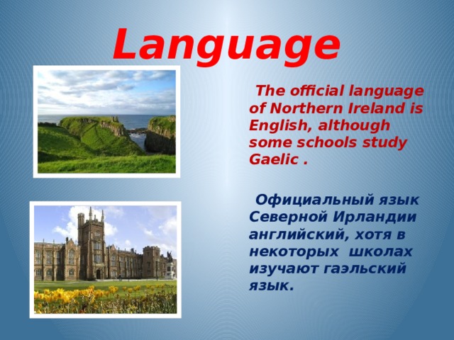 Language  The official language of Northern Ireland is English, although some schools study Gaelic .   Официальный язык Северной Ирландии английский, хотя в некоторых школах изучают гаэльский язык.  