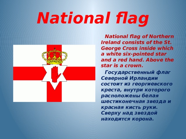  National flag  National flag of Northern Ireland consists of the St. George Cross inside which a white six-pointed star and a red hand. Above the star is a crown.  Государственный флаг Северной Ирландии состоит из георгиевского креста, внутри которого расположены белая шестиконечная звезда и красная кисть руки. Сверху над звездой находится корона.  