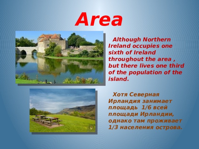 Area  Although Northern Ireland occupies one sixth of Ireland throughout the area , but there lives one third of the population of the island.   Хотя Северная Ирландия занимает площадь 1/6 всей площади Ирландии, однако там проживает 1/3 населения острова.   