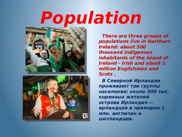 Population  There are three groups of populations live in Northern Ireland: about 500 thousand indigenous inhabitants of the island of Ireland - Irish and about 1 million Englishmen and Scots .  В Северной Ирландии проживают три группы населения: около 500 тыс. коренных жителей острова Ирландия — ирландцев и примерно 1 млн. англичан и шотландцев.    