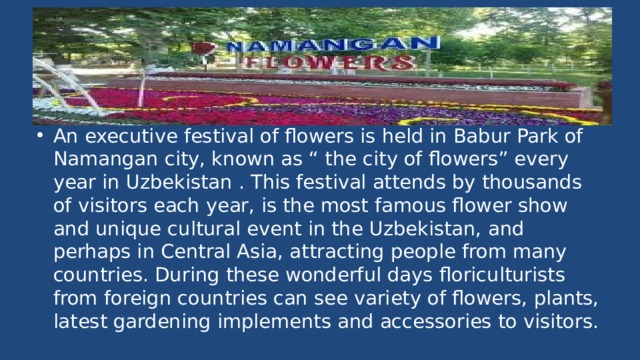 An executive festival of flowers is held in Babur Park of Namangan city, known as “ the city of flowers” every year in Uzbekistan . This festival attends by thousands of visitors each year, is the most famous flower show and unique cultural event in the Uzbekistan, and perhaps in Central Asia, attracting people from many countries. During these wonderful days floriculturists from foreign countries can see variety of flowers, plants, latest gardening implements and accessories to visitors. 