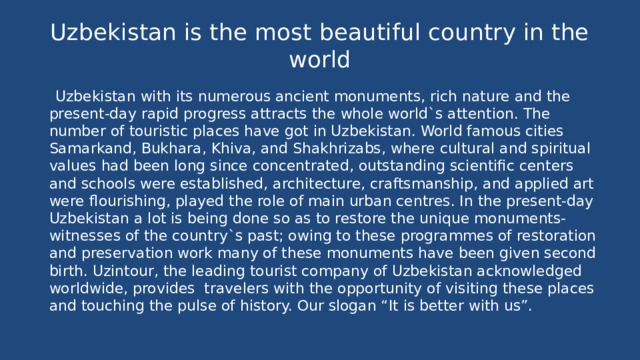 Uzbekistan is the most beautiful country in the world  Uzbekistan with its numerous ancient monuments, rich nature and the present-day rapid progress attracts the whole world`s attention. The number of touristic places have got in Uzbekistan. World famous cities Samarkand, Bukhara, Khiva, and Shakhrizabs, where cultural and spiritual values had been long since concentrated, outstanding scientific centers and schools were established, architecture, craftsmanship, and applied art were flourishing, played the role of main urban centres. In the present-day Uzbekistan a lot is being done so as to restore the unique monuments-witnesses of the country`s past; owing to these programmes of restoration and preservation work many of these monuments have been given second birth. Uzintour, the leading tourist company of Uzbekistan acknowledged worldwide, provides travelers with the opportunity of visiting these places and touching the pulse of history. Our slogan “It is better with us”. 