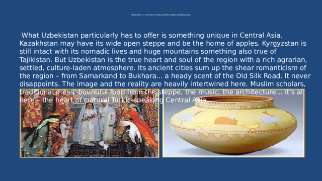   Uzbekistan is – the heart of cultural Turkic-speaking Central Asia .     What Uzbekistan particularly has to offer is something unique in Central Asia. Kazakhstan may have its wide open steppe and be the home of apples. Kyrgyzstan is still intact with its nomadic lives and huge mountains something also true of Tajikistan. But Uzbekistan is the true heart and soul of the region with a rich agrarian, settled, culture-laden atmosphere. Its ancient cities sum up the shear romanticism of the region – from Samarkand to Bukhara... a heady scent of the Old Silk Road. It never disappoints. The image and the reality are heavily intertwined here. Muslim scholars, traditional dress, bountiful food from the steppe, the music, the architecture... it’s all here – the heart of cultural Turkic-speaking Central Asia .      