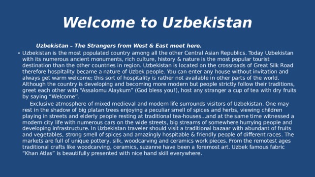 Welcome to Uzbekistan  Uzbekistan – The Strangers from West & East meet here. Uzbekistan is the most populated country among all the other Central Asian Republics. Today Uzbekistan with its numerous ancient monuments, rich culture, history & nature is the most popular tourist destination than the other countries in region. Uzbekistan is located on the crossroads of Great Silk Road therefore hospitality became a nature of Uzbek people. You can enter any house without invitation and always get warm welcome; this sort of hospitality is rather not available in other parts of the world. Although the country is developing and becoming more modern but people strictly follow their traditions, greet each other with “Assalomu Alaykum” (God bless you!), host any stranger a cup of tea with dry fruits by saying “Welcome”.  Exclusive atmosphere of mixed medieval and modern life surrounds visitors of Uzbekistan. One may rest in the shadow of big platan trees enjoying a peculiar smell of spices and herbs, viewing children playing in streets and elderly people resting at traditional tea-houses…and at the same time witnessed a modern city life with numerous cars on the wide streets, big streams of somewhere hurrying people and developing infrastructure. In Uzbekistan traveler should visit a traditional bazaar with abundant of fruits and vegetables, strong smell of spices and amazingly hospitable & friendly people of different races. The markets are full of unique pottery, silk, woodcarving and ceramics work pieces. From the remotest ages traditional crafts like woodcarving, ceramics, suzanne have been a foremost art. Uzbek famous fabric “Khan Atlas” is beautifully presented with nice hand skill everywhere. 