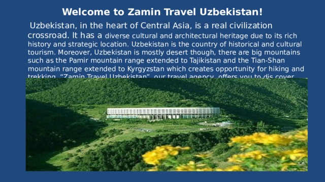  Welcome to Zamin Travel Uzbekistan!    Uzbekistan, in the heart of Central Asia, is a real civilization crossroad. It has a diverse cultural and architectural heritage due to its rich history and strategic location. Uzbekistan is the country of historical and cultural tourism. Moreover, Uzbekistan is mostly desert though, there are big mountains such as the Pamir mountain range extended to Tajikistan and the Tian-Shan mountain range extended to Kyrgyzstan which creates opportunity for hiking and trekking. “Zamin Travel Uzbekistan”, our travel agency, offers you to dis cover this unique region in the world where you can take trekking, hiking and cultural tours all together.  