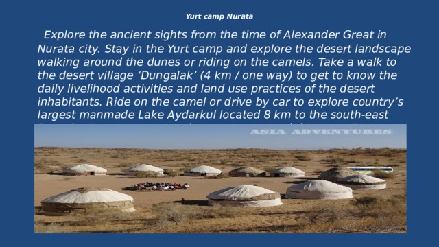 Yurt camp Nurata    Explore the ancient sights from the time of Alexander Great in Nurata city. Stay in the Yurt camp and explore the desert landscape walking around the dunes or riding on the camels. Take a walk to the desert village ‘Dungalak’ (4 km / one way) to get to know the daily livelihood activities and land use practices of the desert inhabitants. Ride on the camel or drive by car to explore country’s largest manmade Lake Aydarkul located 8 km to the south-east from the Yurt camp. Enjoy the evening around the camp fi re listening to the traditional songs of local band. 