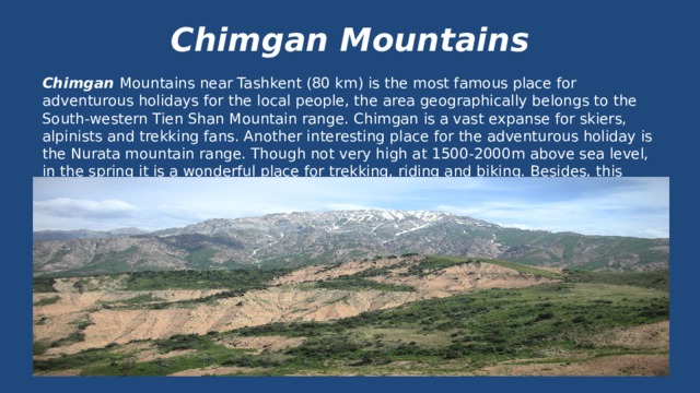 Chimgan Mountains Chimgan Mountains near Tashkent (80 km) is the most famous place for adventurous holidays for the local people, the area geographically belongs to the South-western Tien Shan Mountain range. Chimgan is a vast expanse for skiers, alpinists and trekking fans. Another interesting place for the adventurous holiday is the Nurata mountain range. Though not very high at 1500-2000m above sea level, in the spring it is a wonderful place for trekking, riding and biking. Besides, this place is interesting for rural tourism. 