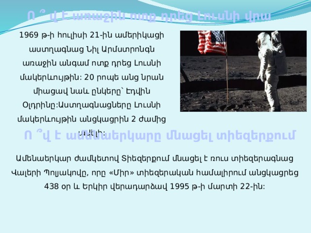 Ո ՞ վ է առաջին ոտք դրեց Լուսնի վրա 1969 թ-ի հուլիսի 21-ին ամերիկացի աստղագնաց Նիլ Արմստրոնգն առաջին անգամ ոտք դրեց Լուսնի մակերևույթին: 20 րոպե անց նրան միացավ նաև ընկերը՝ Էդվին Օլդրինը:Աստղագնացները Լուսնի մակերևույթին անցկացրին 2 ժամից ավելի: Ո ՞վ է ամենաերկարը մնացել տիեզերքում Ամենաերկար ժամկետով Տիեզերքում մնացել է ռուս տիեզերագնաց Վալերի Պոլյակովը, որը «Միր» տիեզերական համալիրում անցկացրեց 438 օր և Երկիր վերադարձավ 1995 թ-ի մարտի 22-ին: 