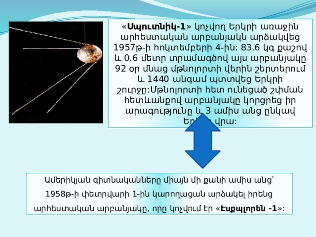 « Սպուտնիկ-1 » կոչվող Երկրի առաջին արհեստական արբանյակն արձակվեց 1957թ-ի հոկտեմբերի 4-ին: 83.6 կգ քաշով և 0.6 մետր տրամագծով այս արբանյակը 92 օր մնաց մթնոլորտի վերին շերտերում և 1440 անգամ պտտվեց Երկրի շուրջը:Մթնոլորտի հետ ունեցած շփման հետևանքով արբանյակը կորցրեց իր արագությունը և 3 ամիս անց ընկավ Երկրի վրա: Ամերիկյան գիտնականները միայն մի քանի ամիս անց՝ 1958թ-ի փետրվարի 1-ին կարողացան արձակել իրենց արհեստական արբանյակը, որը կոչվում էր « Էսքպլորեն -1 »: 