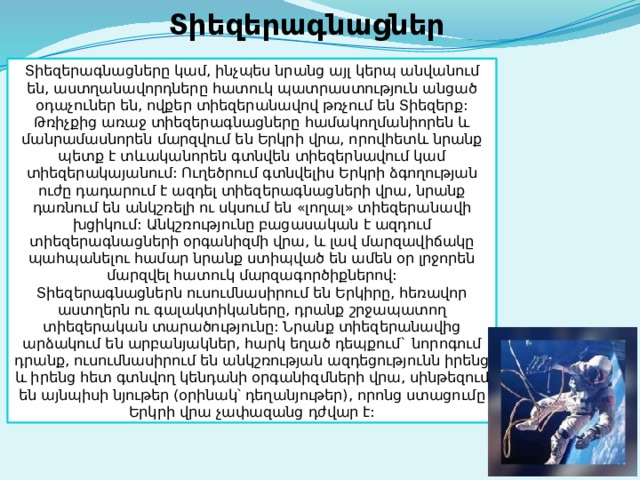 Տիեզերագնացներ Տիեզերագնացները կամ, ինչպես նրանց այլ կերպ անվանում են, աստղանավորդները հատուկ պատրաստություն անցած օդաչուներ են, ովքեր տիեզերանավով թռչում են Տիեզերք: Թռիչքից առաջ տիեզերագնացները համակողմանիորեն և մանրամասնորեն մարզվում են Երկրի վրա, որովհետև նրանք պետք է տևականորեն գտնվեն տիեզերնավում կամ տիեզերակայանում: Ուղեծրում գտնվելիս Երկրի ձգողության ուժը դադարում է ազդել տիեզերագնացների վրա, նրանք դառնում են անկշռելի ու սկսում են «լողալ» տիեզերանավի խցիկում: Անկշռությունը բացասական է ազդում տիեզերագնացների օրգանիզմի վրա, և լավ մարզավիճակը պահպանելու համար նրանք ստիպված են ամեն օր լրջորեն մարզվել հատուկ մարզագործիքներով: Տիեզերագնացներն ուսումնասիրում են Երկիրը, հեռավոր աստղերն ու գալակտիկաները, դրանք շրջապատող տիեզերական տարածությունը: Նրանք տիեզերանավից արձակում են արբանյակներ, հարկ եղած դեպքում` նորոգում դրանք, ուսումնասիրում են անկշռության ազդեցությունն իրենց և իրենց հետ գտնվող կենդանի օրգանիզմների վրա, սինթեզում են այնպիսի նյութեր (օրինակ՝ դեղանյութեր), որոնց ստացումը Երկրի վրա չափազանց դժվար է: 