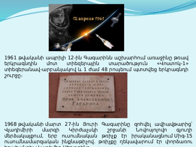1961 թվականի ապրիլի 12-ին Գագարինն աշխարհում առաջինը թռավ երկրագնդին մոտ տիեզերային տարածություն «Վոստոկ-1» տիեզերանավ-արբանյակով և 1 ժամ 48 րոպեում պտտվեց երկրագնդի շուրջը։ 1968 թվականի մարտ 27-ին Յուրի Գագարինը զոհվել ավիավթարից՝ Վլադիմիրի մարզի Կիրժաչսկի շրջանի Նովոսյոլովո գյուղի մերձակայքում, երբ ուսումնական թռիչք էր իրականացնում Միգ-15 ուսումնամարզական ինքնաթիչով. թռիչքը ղեկավարում էր փորձառու հրահանգիչ Վլադիմիր Սերյոգինը։ 