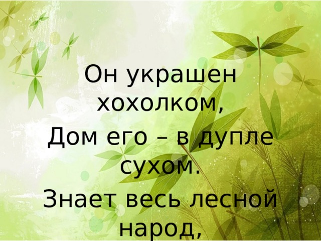 Он украшен хохолком, Дом его – в дупле сухом. Знает весь лесной народ, Что зовут его… 