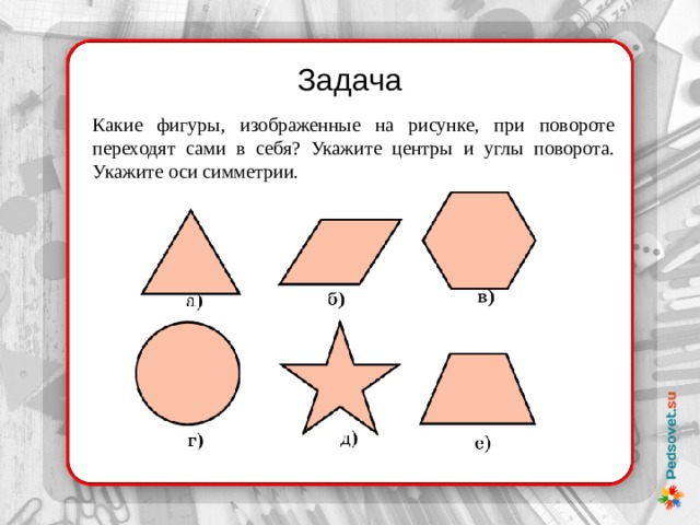 Задача Какие фигуры, изображенные на рисунке, при повороте переходят сами в себя? Укажите центры и углы поворота. Укажите оси симметрии. 