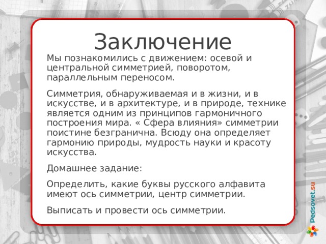 Заключение Мы познакомились с движением: осевой и центральной симметрией, поворотом, параллельным переносом. Симметрия, обнаруживаемая и в жизни, и в искусстве, и в архитектуре, и в природе, технике является одним из принципов гармоничного построения мира. « Сфера влияния» симметрии поистине безгранична. Всюду она определяет гармонию природы, мудрость науки и красоту искусства. Домашнее задание: Определить, какие буквы русского алфавита имеют ось симметрии, центр симметрии. Выписать и провести ось симметрии. 