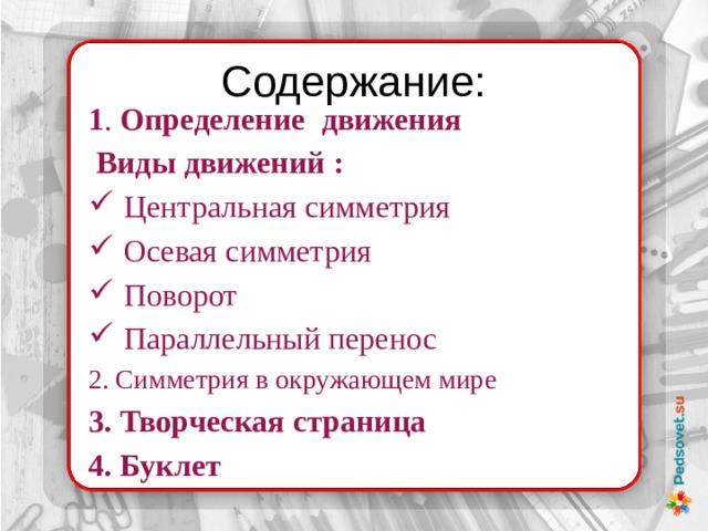 Содержание: 1 . Определение движения  Виды движений : Центральная симметрия Осевая симметрия Поворот Параллельный перенос 2. Симметрия в окружающем мире 3. Творческая страница 4. Буклет 