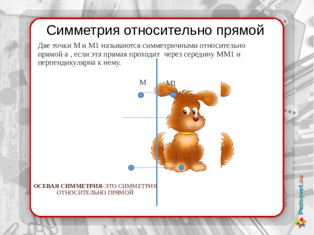 Симметрия относительно прямой Две точки М и М1 называются симметричными относительно прямой а , если эта прямая проходит через середину ММ1 и перпендикулярна к нему.  М М1 Осевая симметрия -это симметрия относительно прямой 
