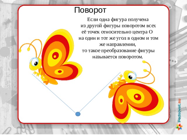 Поворот Если одна фигура получена  из другой фигуры поворотом всех её точек относительно центра O   на один и тот же угол в одном и том же направлении,  то такое преобразование фигуры называется поворотом. 