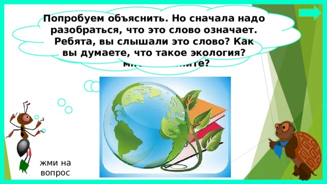 Попробуем объяснить. Но сначала надо разобраться, что это слово означает. Ребята, вы слышали это слово? Как вы думаете, что такое экология? Интересно, почему мы так часто  слышим слово „экология“? Может быть, вы, ребята, мне объясните? жми на вопрос 