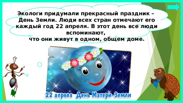 Экологи придумали прекрасный праздник – День Земли. Люди всех стран отмечают его каждый год 22 апреля. В этот день все люди вспоминают, что они живут в одном, общем доме. 