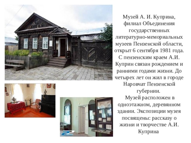 Музей А. И. Куприна, филиал Объединения государственных литературно-мемориальных музеев Пензенской области, открыт 6 сентября 1981 года. С пензенским краем А.И. Куприн связан рождением и ранними годами жизни. До четырех лет он жил в городе Наровчат Пензенской губернии.  Музей расположен в одноэтажном, деревянном здании. Экспозиции музея посвящены: рассказу о жизни и творчестве А.И. Куприна 
