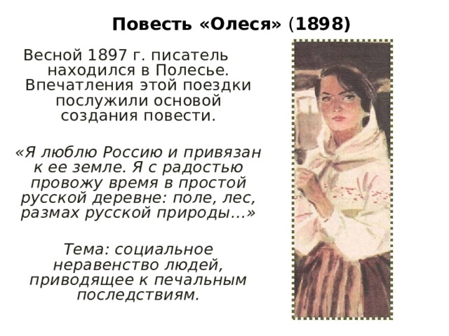 Повесть «Олеся» ( 1898) Весной 1897 г. писатель находился в Полесье. Впечатления этой поездки послужили основой создания повести. «Я люблю Россию и привязан к ее земле. Я с радостью провожу время в простой русской деревне: поле, лес, размах русской природы…»  Тема: социальное неравенство людей, приводящее к печальным последствиям. 