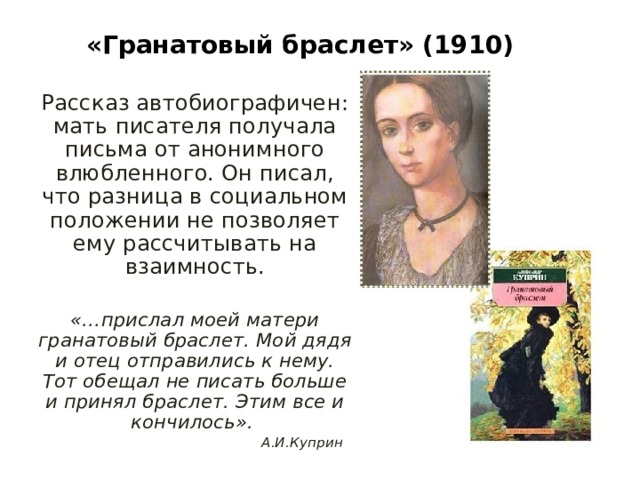 «Гранатовый браслет»  (1910) Рассказ автобиографичен: мать писателя получала письма от анонимного влюбленного. Он писал, что разница в социальном положении не позволяет ему рассчитывать на взаимность. «…прислал моей матери гранатовый браслет. Мой дядя и отец отправились к нему. Тот обещал не писать больше и принял браслет. Этим все и кончилось».  А.И.Куприн 