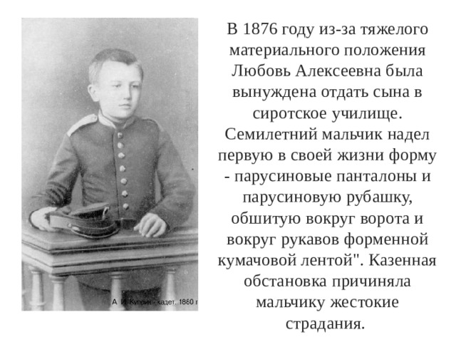 В 1876 году из-за тяжелого материального положения Любовь Алексеевна была вынуждена отдать сына в сиротское училище. Семилетний мальчик надел первую в своей жизни форму - парусиновые панталоны и парусиновую рубашку, обшитую вокруг ворота и вокруг рукавов форменной кумачовой лентой