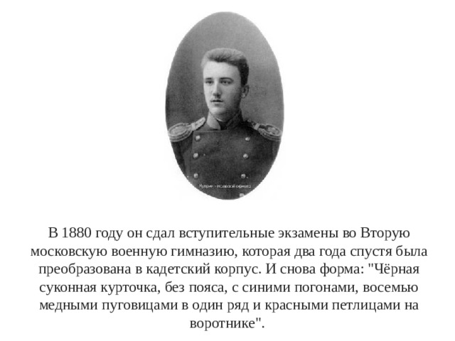 В 1880 году он сдал вступительные экзамены во Вторую московскую военную гимназию, которая два года спустя была преобразована в кадетский корпус. И снова форма: 