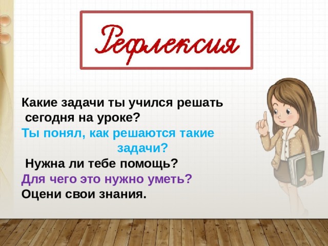 Какие задачи ты учился решать  сегодня на уроке? Ты понял, как решаются такие  задачи?  Нужна ли тебе помощь? Для чего это нужно уметь? Оцени свои знания.  