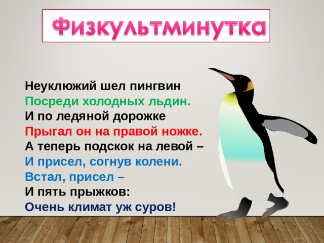 Неуклюжий шел пингвин  Посреди холодных льдин.  И по ледяной дорожке  Прыгал он на правой ножке.  А теперь подскок на левой –  И присел, согнув колени.  Встал, присел –  И пять прыжков:  Очень климат уж суров! 