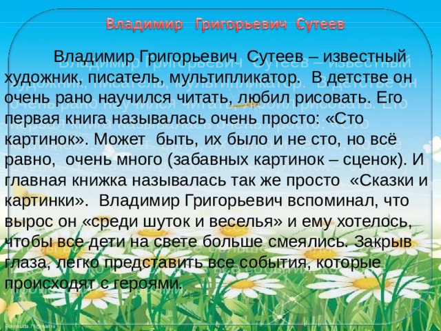   Владимир Григорьевич Сутеев – известный художник, писатель, мультипликатор. В детстве он очень рано научился читать, любил рисовать. Его первая книга называлась очень просто: «Сто картинок». Может быть, их было и не сто, но всё равно, очень много (забавных картинок – сценок). И главная книжка называлась так же просто «Сказки и картинки». Владимир Григорьевич вспоминал, что вырос он «среди шуток и веселья» и ему хотелось, чтобы все дети на свете больше смеялись. Закрыв глаза, легко представить все события, которые происходят с героями. 