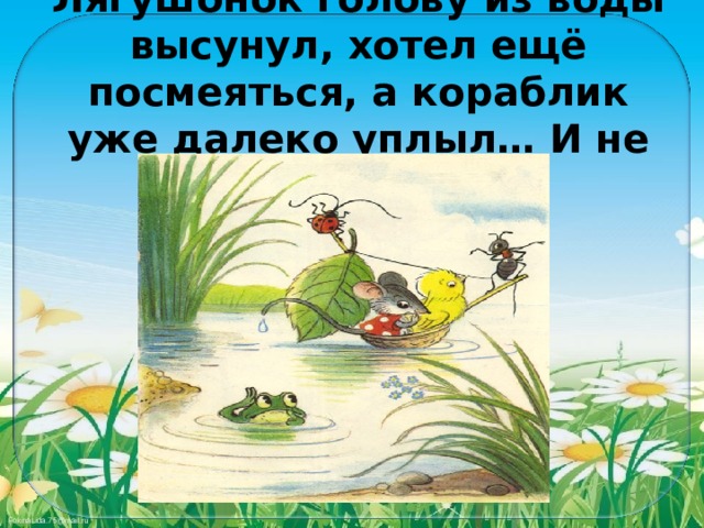 Лягушонок голову из воды высунул, хотел ещё посмеяться, а кораблик уже далеко уплыл… И не догонишь! 