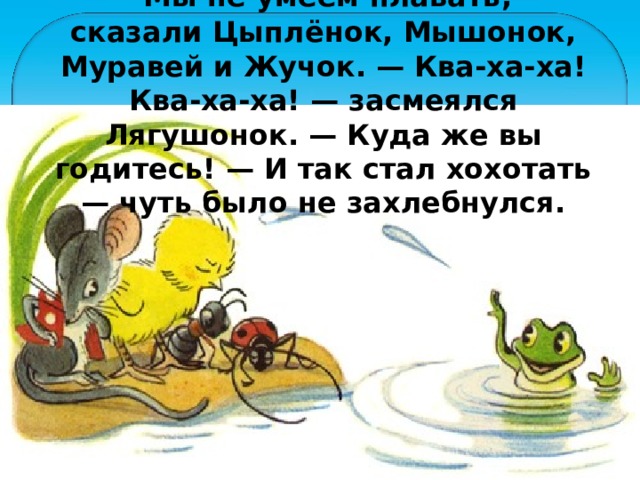— Мы не умеем плавать, — сказали Цыплёнок, Мышонок, Муравей и Жучок. — Ква-ха-ха! Ква-ха-ха! — засмеялся Лягушонок. — Куда же вы годитесь! — И так стал хохотать — чуть было не захлебнулся. 