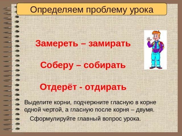 Определяем проблему урока Замереть – замирать  Соберу – собирать  Отдерёт - отдирать Выделите корни, подчеркните гласную в корне одной чертой, а гласную после корня – двумя. Сформулируйте главный вопрос урока. 