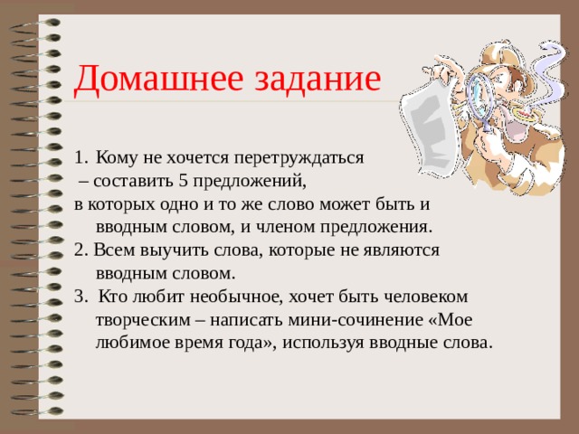 Домашнее задание Кому не хочется перетруждаться – составить 5 предложений, в которых одно и то же слово может быть и вводным словом, и членом предложения. 2. Всем выучить слова, которые не являются вводным словом. 3.  Кто любит необычное, хочет быть человеком творческим – написать мини-сочинение «Мое любимое время года», используя вводные слова. 