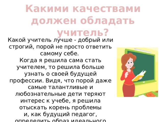 Какими качествами должен обладать учитель? Какой учитель лучше - добрый или строгий, порой не просто ответить самому себе. Когда я решила сама стать учителем, то решила больше узнать о своей будущей профессии. Видя, что порой даже самые талантливые и любознательные дети теряют интерес к учебе, я решила отыскать корень проблемы  и, как будущий педагог, определить образ идеального учителя. Образ такого учителя,который поможет ученикам стать лучше. 
