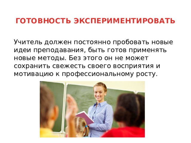 ГОТОВНОСТЬ ЭКСПЕРИМЕНТИРОВАТЬ    Учитель должен постоянно пробовать новые идеи преподавания, быть готов применять новые методы. Без этого он не может сохранить свежесть своего восприятия и мотивацию к профессиональному росту. 