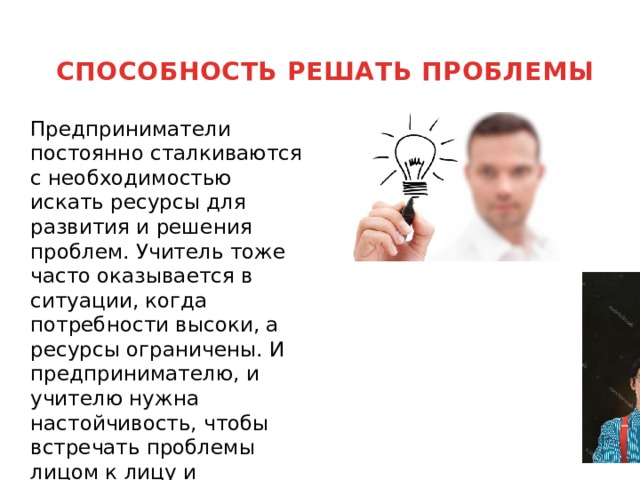 СПОСОБНОСТЬ РЕШАТЬ ПРОБЛЕМЫ    Предприниматели постоянно сталкиваются с необходимостью искать ресурсы для развития и решения проблем. Учитель тоже часто оказывается в ситуации, когда потребности высоки, а ресурсы ограничены. И предпринимателю, и учителю нужна настойчивость, чтобы встречать проблемы лицом к лицу и стараться найти выход в любой ситуации. 