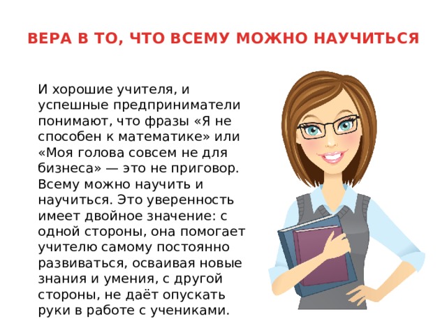 ВЕРА В ТО, ЧТО ВСЕМУ МОЖНО НАУЧИТЬСЯ    И хорошие учителя, и успешные предприниматели понимают, что фразы «Я не способен к математике» или «Моя голова совсем не для бизнеса» — это не приговор. Всему можно научить и научиться. Это уверенность имеет двойное значение: с одной стороны, она помогает учителю самому постоянно развиваться, осваивая новые знания и умения, с другой стороны, не даёт опускать руки в работе с учениками. 