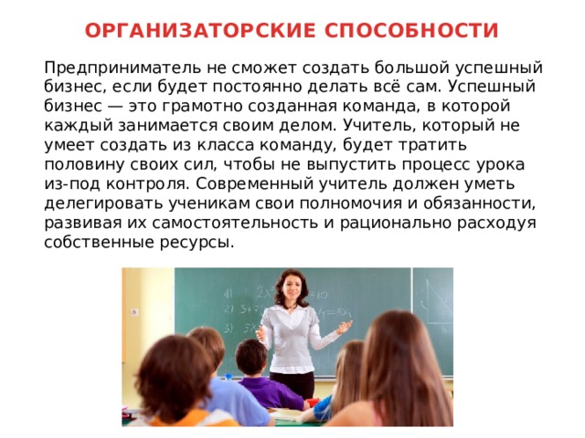 ОРГАНИЗАТОРСКИЕ СПОСОБНОСТИ    Предприниматель не сможет создать большой успешный бизнес, если будет постоянно делать всё сам. Успешный бизнес — это грамотно созданная команда, в которой каждый занимается своим делом. Учитель, который не умеет создать из класса команду, будет тратить половину своих сил, чтобы не выпустить процесс урока из-под контроля. Современный учитель должен уметь делегировать ученикам свои полномочия и обязанности, развивая их самостоятельность и рационально расходуя собственные ресурсы. 