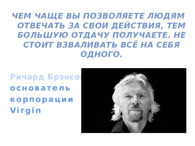 Чем чаще вы позволяете людям отвечать за свои действия, тем большую отдачу получаете. Не стоит взваливать всё на себя одного.  Ричард Брэнсон основатель корпорации Virgin  
