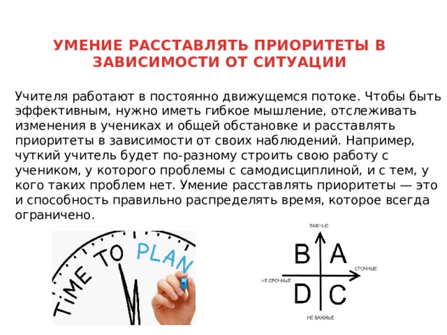 УМЕНИЕ РАССТАВЛЯТЬ ПРИОРИТЕТЫ В ЗАВИСИМОСТИ ОТ СИТУАЦИИ    Учителя работают в постоянно движущемся потоке. Чтобы быть эффективным, нужно иметь гибкое мышление, отслеживать изменения в учениках и общей обстановке и расставлять приоритеты в зависимости от своих наблюдений. Например, чуткий учитель будет по-разному строить свою работу с учеником, у которого проблемы с самодисциплиной, и с тем, у кого таких проблем нет. Умение расставлять приоритеты — это и способность правильно распределять время, которое всегда ограничено. 