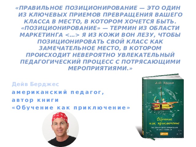 «Правильное позиционирование — это один из ключевых приемов превращения вашего класса в место, в котором хочется быть. «Позиционирование» — термин из области маркетинга  Я из кожи вон лезу, чтобы позиционировать свой класс как замечательное место, в котором происходит невероятно увлекательный педагогический процесс с потрясающими мероприятиями.»  Дейв Берджес американский педагог, автор книги «Обучение как приключение»  