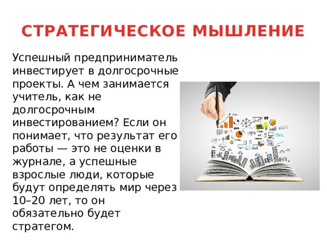 СТРАТЕГИЧЕСКОЕ МЫШЛЕНИЕ  Успешный предприниматель инвестирует в долгосрочные проекты. А чем занимается учитель, как не долгосрочным инвестированием? Если он понимает, что результат его работы — это не оценки в журнале, а успешные взрослые люди, которые будут определять мир через 10–20 лет, то он обязательно будет стратегом. 