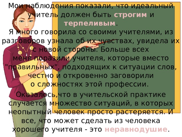 Мои наблюдения показали, что идеальный учитель должен быть строгим и терпеливым .  Я много говорила со своими учителями, из разговоров узнала об их чувствах, увидела их с новой стороны. Больше всех  меня поразили учителя, которые вместо 