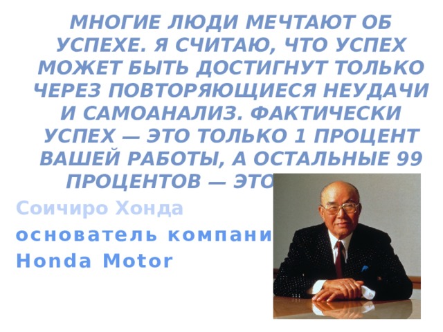  Многие люди мечтают об успехе. Я считаю, что успех может быть достигнут только через повторяющиеся неудачи и самоанализ. Фактически успех — это только 1 процент вашей работы, а остальные 99 процентов — это неудачи. Соичиро Хонда основатель компании Honda Motor  